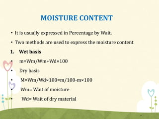 MOISTURE CONTENT
• It is usually expressed in Percentage by Wait.
• Two methods are used to express the moisture content
1. Wet basis
• m=Wm/Wm+Wd×100
• Dry basis
• M=Wm/Wd×100=m/100-m×100
• Wm= Wait of moisture
• Wd= Wait of dry material
6
 