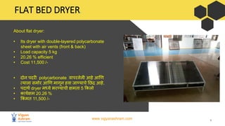 www.vigyanashram.com 4
FLAT BED DRYER.
About flat dryer:
• Its dryer with double-layered polycarbonate
sheet with air vents (front & back)
• Load capacity 5 kg
• 20.26 % efficient
• Cost 11,500 /-
• िोन पिरी polycarbonate िापरलेली आहे आणण
त्याला समोर आणण मागन हिा जाण्याचे छिद्र आहे.
• पिार्थ dryer मध्ये भरण्याची क्षमता 5 ककलो
• कायथक्षम 20.26 %
• ककिं मत 11,500 /-
 