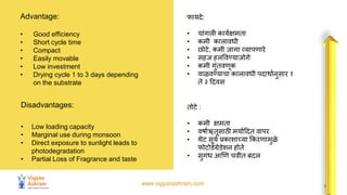 www.vigyanashram.com 5
Advantage:
• Good efficiency
• Short cycle time
• Compact
• Easily movable
• Low investment
• Drying cycle 1 to 3 days depending
on the substrate
फायिे:
• चािंगली कायथक्षमता
• कमी कालािधी
• िोटे, कमी जागा व्यापणारे
• सहज हलविण्याजोगे
• कमी गुिंतिणक
• िाळविण्याचा कालािधी पिार्ाथनुसार १
ते ३ हििस
Disadvantages:
• Low loading capacity
• Marginal use during monsoon
• Direct exposure to sunlight leads to
photodegradation
• Partial Loss of Fragrance and taste
तोटे :
• कमी क्षमता
• िर्ाथऋतसाठी मयाथहित िापर
• र्ेट सयथ प्रकाशाच्या ककरणामुळवे
फोटोडेग्रेडेशन होते
• सुगिंध आणण चिीत बिल
 