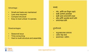 www.vigyanashram.com 7
Advantage :
• Smell and taste are maintained
• Less area required
• Compact structure
• Easy to load unload & operate.
फायिे:
• गिंध आणण चि हटकन राहते.
• कमी जागेची आिश्यक
• कमी जागा िापरणारी रचना
• लोड आणण अनलोड करणे सोपे
• िापरण्यास सोपे
Disadvantages:
• Seasonal issue
• Time-consuming
• Hard to build structure and assemble.
िुष्पररणामे:
• ऋतुचक्रात्मक समस्या
• जास्त िेळव घेतो
• बनिण्यास कठीण .
 