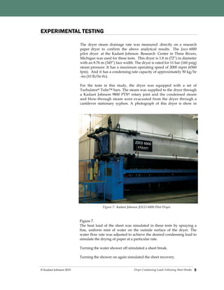 Dryer Condensing Loads Following Sheet Breaks© Kadant Johnson 2015 9
The dryer steam drainage rate was measured directly on a research
paper dryer to confirm the above analytical results. The Joco 6000
pilot dryer at the Kadant Johnson Research Center in Three Rivers,
Michigan was used for these tests. This dryer is 1.8 m (72”) in diameter
with an 8.76 m (345”) face width. The dryer is rated for 11 bar (160 psig)
steam pressure. It has a maximum operating speed of 2000 mpm (6560
fpm). And it has a condensing rate capacity of approximately 50 kg/hr
-m2 (10 lb/hr-ft2).
For the tests in this study, the dryer was equipped with a set of
Turbulator® Tube™ bars. The steam was supplied to the dryer through
a Kadant Johnson 9800 PTX® rotary joint and the condensed steam
and blow-through steam were evacuated from the dryer through a
cantilever stationary syphon. A photograph of this dryer is show in
EXPERIMENTAL TESTING
Figure 7.
The heat load of the sheet was simulated in these tests by spraying a
fine, uniform mist of water on the outside surface of the dryer. The
water flow rate was adjusted to achieve the desired condensing load to
simulate the drying of paper at a particular rate.
Turning the water shower off simulated a sheet break.
Turning the shower on again simulated the sheet recovery.
Figure 7: Kadant Johnson JOCO 6000 Pilot Dryer.
 