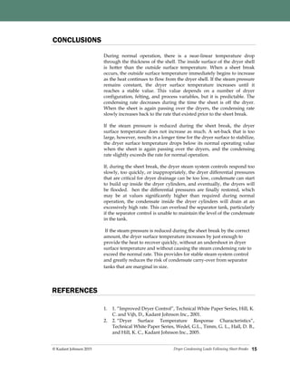 Dryer Condensing Loads Following Sheet Breaks© Kadant Johnson 2015
CONCLUSIONS
During normal operation, there is a near-linear temperature drop
through the thickness of the shell. The inside surface of the dryer shell
is hotter than the outside surface temperature. When a sheet break
occurs, the outside surface temperature immediately begins to increase
as the heat continues to flow from the dryer shell. If the steam pressure
remains constant, the dryer surface temperature increases until it
reaches a stable value. This value depends on a number of dryer
configuration, felting, and process variables, but it is predictable. The
condensing rate decreases during the time the sheet is off the dryer.
When the sheet is again passing over the dryers, the condensing rate
slowly increases back to the rate that existed prior to the sheet break.
If the steam pressure is reduced during the sheet break, the dryer
surface temperature does not increase as much. A set-back that is too
large, however, results in a longer time for the dryer surface to stabilize,
the dryer surface temperature drops below its normal operating value
when the sheet is again passing over the dryers, and the condensing
rate slightly exceeds the rate for normal operation.
If, during the sheet break, the dryer steam system controls respond too
slowly, too quickly, or inappropriately, the dryer differential pressures
that are critical for dryer drainage can be too low, condensate can start
to build up inside the dryer cylinders, and eventually, the dryers will
be flooded. hen the differential pressures are finally restored, which
may be at values significantly higher than required during normal
operation, the condensate inside the dryer cylinders will drain at an
excessively high rate. This can overload the separator tank, particularly
if the separator control is unable to maintain the level of the condensate
in the tank.
If the steam pressure is reduced during the sheet break by the correct
amount, the dryer surface temperature increases by just enough to
provide the heat to recover quickly, without an undershoot in dryer
surface temperature and without causing the steam condensing rate to
exceed the normal rate. This provides for stable steam system control
and greatly reduces the risk of condensate carry-over from separator
tanks that are marginal in size.
15
REFERENCES
1. 1. “Improved Dryer Control”, Technical White Paper Series, Hill, K.
C. and Vijh, D., Kadant Johnson Inc., 2001.
2. 2. “Dryer Surface Temperature Response Characteristics”,
Technical White Paper Series, Wedel, G.L., Timm, G. L., Hall, D. B.,
and Hill, K. C., Kadant Johnson Inc., 2005.
 