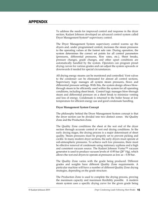 Dryer Condensing Loads Following Sheet Breaks© Kadant Johnson 2015 16
APPENDIX
To address the needs for improved control and response in the dryer
section, Kadant Johnson developed an advanced control system called
Dryer Management System® supervisory control.
The Dryer Management System supervisory control warms up the
dryers and, under programmed control, increases the steam pressures
to the operating values at the fastest safe rate. During operation, the
system determines the correct set points for all control parameters
(pressures, differential pressures, flow rates, etc.). Sheet breaks,
pressure changes, grade changes, and other upset conditions are
automatically handled by the system. Operators can program preset
drying curves for various grades and can adjust the system upwards or
downwards if needed for special circumstances.
All drying energy steams can be monitored and controlled. Vent valves
to the condenser can be eliminated for almost all control sections.
Supervisory logic manages all system steam pressures, flows and
differential pressure settings. With this, the system design allows blow-
through steam to be efficiently used within the system for all operating
conditions, including sheet break. Control logic manages blow-through
steam and differential pressure on a sheet break to minimize venting
and loss of energy. Condensate is returned to the boiler house at low
temperature for efficient energy use and good condensate handling.
Dryer Management System Concept
The philosophy behind the Dryer Management System concept is that
the dryer section can be divided into two distinct zones: the Quality
Zone and the Production Zone.
The Quality Zone conditions the sheet at the wet end of the dryer
section through accurate control of wet end drying conditions. In the
early drying stages, the drying process is a major determinant of sheet
quality. Steam pressures must be properly set to prevent picking and
cockle. In many modern dryer sections, the early dryers must operate at
sub-atmospheric pressures. To achieve such low pressures, there must
be effective removal of condensate using stationary syphons and a high
and consistent vacuum source. The Kadant Johnson Vortec™ vacuum
generator is used to produce vacuum levels of -0.95 bar (28” Hg), which
allows the wet end dryers to operate at pressures as low as – 0.50 bar.
The Quality Zone varies with the grade being produced. Different
grades and weights have different Quality Zone requirements. A
particular machine will have a number of different Quality Zone drying
strategies, depending on the grade structure.
The Production Zone is used to complete the drying process, proving
the maximum capacity and maximum flexibility possible. A modern
steam system uses a specific drying curve for the given grade being
 