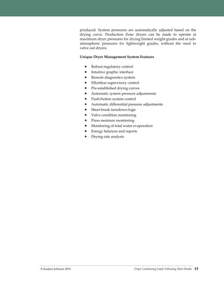 Dryer Condensing Loads Following Sheet Breaks© Kadant Johnson 2015 17
produced. System pressures are automatically adjusted based on the
drying curve. Production Zone dryers can be made to operate at
maximum dryer pressures for drying limited weight grades and at sub-
atmospheric pressures for lightweight grades, without the need to
valve out dryers.
Unique Dryer Management System Features
 Robust regulatory control
 Intuitive graphic interface
 Remote diagnostics system
 Effortless supervisory control
 Pre-established drying curves
 Automatic system pressure adjustments
 Push-button system control
 Automatic differential pressure adjustments
 Sheet break turndown logic
 Valve condition monitoring
 Press moisture monitoring
 Monitoring of total water evaporation
 Energy balances and reports
 Drying rate analysis
 