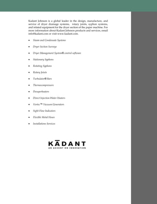 Kadant Johnson is a global leader in the design, manufacture, and
service of dryer drainage systems, rotary joints, syphon systems,
and related equipment for the dryer section of the paper machine. For
more information about Kadant Johnson products and services, email
info@kadant.com or visit www.kadant.com.
 Steam and Condensate Systems
 Dryer Section Surveys
 Dryer Management System® control software
 Stationary Syphons
 Rotating Syphons
 Rotary Joints
 Turbulator® Bars
 Thermocompressors
 Desuperheaters
 Direct Injection Water Heaters
 Vortec™ Vacuum Generators
 Sight Flow Indicators
 Flexible Metal Hoses
 Installations Services
 