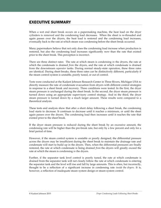 Dryer Condensing Loads Following Sheet Breaks© Kadant Johnson 2015
When a wet end sheet break occurs on a papermaking machine, the heat load on the dryer
cylinders is removed and the condensing load decreases. When the sheet is re-threaded and
again passes over the dryers, the heat load is restored and the condensing load increases,
eventually back to the rate at which steam was condensing before the sheet break occurred.
Many papermakers believe that not only does the condensing load increase when production is
restored, but also the condensing load increases significantly more than the rate that existed
prior to the sheet break. This perception is incorrect.
There are three distinct rates: The rate at which steam is condensing in the dryers, the rate at
which the condensate is drained from the dryers, and the rate at which condensate is drained
from the downstream separator tanks. During normal steady-state operation, these three rates
are identical. During sheet breaks, these three rates can be distinctively different, particularly if
the steam control system is unstable, poorly tuned, or out of control.
Tests were conducted at the Kadant Johnson Research Center in Three Rivers, Michigan USA to
directly measure the rate of condensate evacuation from dryers with different control strategies
in response to a sheet break and recovery. Three conditions were tested: In the first, the dryer
steam pressure is unchanged during the sheet break. In the second, the dryer steam pressure is
turned down using an appropriate supervisory control strategy. And in the third, the dryer
steam pressure is turned down by a much larger amount. These results were compared to a
theoretical analysis.
These tests and analysis show that after a short delay following a sheet break, the condensing
load starts to decrease. It continues to decrease until it reaches a minimum, or until the sheet
again passes over the dryers. The condensing load then increases until it reaches the rate that
existed prior to the sheet break.
If the dryer steam pressure is reduced during the sheet break by an excessive amount, the
condensing rate will be higher than the pre-break rate, but only by a few percent and only for a
brief period of time.
However, if the steam control system is unstable or poorly designed, the differential pressure
across the dryers may be insufficient during the sheet break to maintain the drainage rate and
condensate will start to build up in the dryers. Then, when the differential pressures are finally
restored, the rate at which condensate is being drained from the dryers will greatly exceed the
rate at which the steam is condensing in the dryers.
Further, if the separator tank level control is poorly tuned, the rate at which condensate is
drained from the separator tank will not closely follow the rate at which condensate is entering
the separator tank and the level will rise and fall by large amounts. This is often, but incorrectly,
thought to be a reflection of a significant increase in condensing rate inside the dryers. It is,
however, a reflection of inadequate steam system design or steam system control.
EXECUTIVE SUMMARY
 
