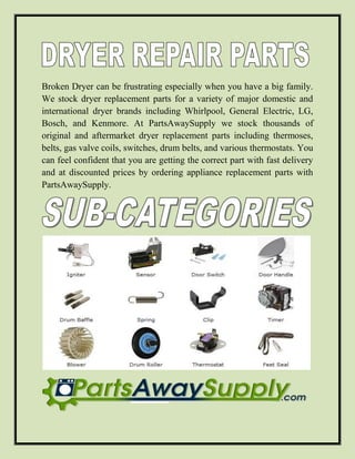 Broken Dryer can be frustrating especially when you have a big family.
We stock dryer replacement parts for a variety of major domestic and
international dryer brands including Whirlpool, General Electric, LG,
Bosch, and Kenmore. At PartsAwaySupply we stock thousands of
original and aftermarket dryer replacement parts including thermoses,
belts, gas valve coils, switches, drum belts, and various thermostats. You
can feel confident that you are getting the correct part with fast delivery
and at discounted prices by ordering appliance replacement parts with
PartsAwaySupply.
 