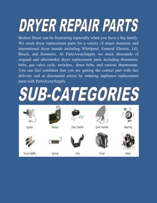 Broken Dryer can be frustrating especially when you have a big family.
We stock dryer replacement parts for a variety of major domestic and
international dryer brands including Whirlpool, General Electric, LG,
Bosch, and Kenmore. At PartsAwaySupply we stock thousands of
original and aftermarket dryer replacement parts including thermoses,
belts, gas valve coils, switches, drum belts, and various thermostats.
You can feel confident that you are getting the correct part with fast
delivery and at discounted prices by ordering appliance replacement
parts with PartsAwaySupply.
 