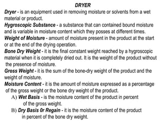 DRYER
Dryer - is an equipment used in removing moisture or solvents from a wet
material or product.
Hygroscopic Substance - a substance that can contained bound moisture
and is variable in moisture content which they posses at different times.
Weight of Moisture - amount of moisture present in the product at the start
or at the end of the drying operation.
Bone Dry Weight - it is the final constant weight reached by a hygroscopic
material when it is completely dried out. It is the weight of the product without
 the presence of moisture.
Gross Weight - it is the sum of the bone-dry weight of the product and the
weight of moisture.
Moisture Content - it is the amount of moisture expressed as a percentage
 of the gross weight or the bone dry weight of the product.
    A) Wet Basis - is the moisture content of the product in percent
           of the gross weight.
    B) Dry Basis 0r Regain - it is the moisture content of the product
          in percent of the bone dry weight.
 
