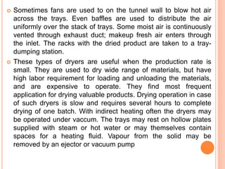  Sometimes fans are used to on the tunnel wall to blow hot air
across the trays. Even baffles are used to distribute the air
uniformly over the stack of trays. Some moist air is continuously
vented through exhaust duct; makeup fresh air enters through
the inlet. The racks with the dried product are taken to a tray-
dumping station.
 These types of dryers are useful when the production rate is
small. They are used to dry wide range of materials, but have
high labor requirement for loading and unloading the materials,
and are expensive to operate. They find most frequent
application for drying valuable products. Drying operation in case
of such dryers is slow and requires several hours to complete
drying of one batch. With indirect heating often the dryers may
be operated under vaccum. The trays may rest on hollow plates
supplied with steam or hot water or may themselves contain
spaces for a heating fluid. Vapour from the solid may be
removed by an ejector or vacuum pump
 