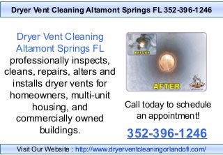 Dryer Vent Cleaning Altamont Springs FL 352-396-1246
Dryer Vent Cleaning
Altamont Springs FL
professionally inspects,
cleans, repairs, alters and
installs dryer vents for
homeowners, multi-unit
housing, and
commercially owned
buildings.
Call today to schedule
an appointment!
352-396-1246
Visit Our Website : http://www.dryerventcleaningorlandofl.com/
 