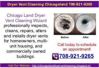 Dryer Vent Cleaning Chicagoland 708-921-9265

Chicago Land Dryer
Vent Cleaning Wizard
professionally inspects,
cleans, repairs, alters
and installs dryer vents
for homeowners, multiunit housing, and
commercially owned
buildings.

Call today to schedule
an appointment!

708-921-9265

Visit Our Website : http://chicagolanddryerventcleaning.blogspot.in/

 