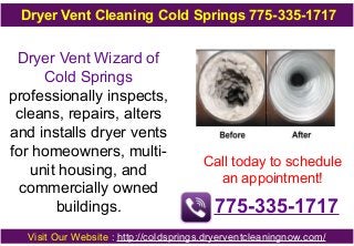 Dryer Vent Cleaning Cold Springs 775-335-1717

Dryer Vent Wizard of
Cold Springs
professionally inspects,
cleans, repairs, alters
and installs dryer vents
for homeowners, multiunit housing, and
commercially owned
buildings.

Call today to schedule
an appointment!

775-335-1717

Visit Our Website : http://coldsprings.dryerventcleaningnow.com/

 