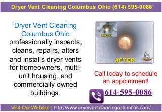 Dryer Vent Cleaning
Columbus Ohio
professionally inspects,
cleans, repairs, alters
and installs dryer vents
for homeowners, multi-
unit housing, and
commercially owned
buildings.
Call today to schedule
an appointment!
614-595-0086
Visit Our Website : http://www.dryerventcleaningcolumbus.com/
Dryer Vent Cleaning Columbus Ohio (614) 595-0086
 