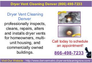 Dryer Vent Cleaning
Denver
professionally inspects,
cleans, repairs, alters
and installs dryer vents
for homeowners, multi-
unit housing, and
commercially owned
buildings.
Call today to schedule
an appointment!
866-498-7233
Visit Our Website : http://www.denvermetro.dryerventcleaningnow.com/
Dryer Vent Cleaning Denver (866) 498-7233
 