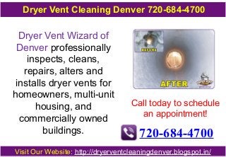 Dryer Vent Cleaning Denver 720-684-4700 
Dryer Vent Wizard of 
Denver professionally 
inspects, cleans, 
repairs, alters and 
installs dryer vents for 
homeowners, multi-unit 
housing, and 
commercially owned 
buildings. 
Call today to schedule 
an appointment! 
720-684-4700 
Visit Our Website: http://dryerventcleaningdenver.blogspot.in/ 
 