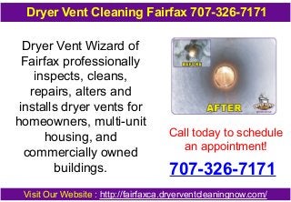 Dryer Vent Wizard of
Fairfax professionally
inspects, cleans,
repairs, alters and
installs dryer vents for
homeowners, multi-unit
housing, and
commercially owned
buildings.
Call today to schedule
an appointment!
707-326-7171
Visit Our Website : http://fairfaxca.dryerventcleaningnow.com/
Dryer Vent Cleaning Fairfax 707-326-7171
 