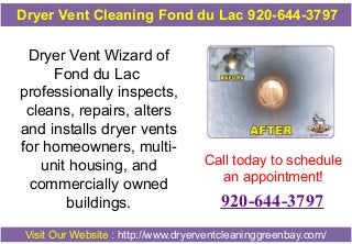 Dryer Vent Cleaning Fond du Lac 920-644-3797

Dryer Vent Wizard of
Fond du Lac
professionally inspects,
cleans, repairs, alters
and installs dryer vents
for homeowners, multiunit housing, and
commercially owned
buildings.

Call today to schedule
an appointment!

920-644-3797

Visit Our Website : http://www.dryerventcleaninggreenbay.com/

 