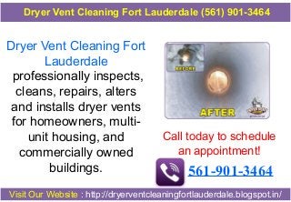 Dryer Vent Cleaning Fort
Lauderdale
professionally inspects,
cleans, repairs, alters
and installs dryer vents
for homeowners, multi-
unit housing, and
commercially owned
buildings.
Call today to schedule
an appointment!
561-901-3464
Visit Our Website : http://dryerventcleaningfortlauderdale.blogspot.in/
Dryer Vent Cleaning Fort Lauderdale (561) 901-3464
 
