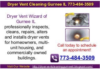 Dryer Vent Cleaning Gurnee IL 773-484-3509

Dryer Vent Wizard of
Gurnee IL
professionally inspects,
cleans, repairs, alters
and installs dryer vents
for homeowners, multiunit housing, and
commercially owned
buildings.

Call today to schedule
an appointment!

773-484-3509

Visit Our Website : http://dryerventcleaninggurneeil.blogspot.com/

 