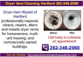 Dryer Vent Wizard of
Hartford
professionally inspects,
cleans, repairs, alters
and installs dryer vents
for homeowners, multi-
unit housing, and
commercially owned
buildings.
Call today to schedule
an appointment!
262-346-2060
Visit Our Website : http://www.dryerventcleaningwaukesha.com/
Dryer Vent Cleaning Hartford 262-346-2060
 