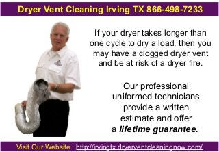 Dryer Vent Cleaning Irving TX 866-498-7233
If your dryer takes longer than
one cycle to dry a load, then you
may have a clogged dryer vent
and be at risk of a dryer fire.
Our professional
uniformed technicians
provide a written
estimate and offer
a lifetime guarantee.
Visit Our Website : http://irvingtx.dryerventcleaningnow.com/