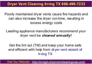 Dryer Vent Cleaning Irving TX 866-498-7233
Poorly maintained dryer vents cause fire hazards and
can also increase the dryer run-time, resulting in
excess energy costs
Leading appliance manufacturers recommend your
dryer vent be cleaned annually!
Get the lint out (TM) and keep your home safe
and efficient with help from dryer vent wizard of
Irving TX
Visit Our Website : http://irvingtx.dryerventcleaningnow.com/