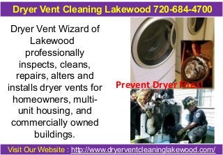 Dryer Vent Cleaning Lakewood 720-684-4700 
Dryer Vent Wizard of 
Lakewood 
professionally 
inspects, cleans, 
repairs, alters and 
installs dryer vents for 
homeowners, multi-unit 
housing, and 
commercially owned 
buildings. 
Prevent Dryer Fires! 
Visit Our Website : http://www.dryerventcleaninglakewood.com/ 
 
