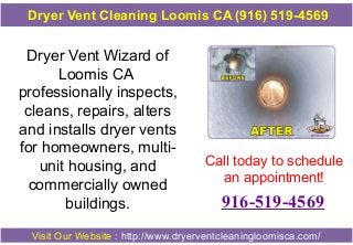 Dryer Vent Cleaning Loomis CA (916) 519-4569

Dryer Vent Wizard of
Loomis CA
professionally inspects,
cleans, repairs, alters
and installs dryer vents
for homeowners, multiunit housing, and
commercially owned
buildings.

Call today to schedule
an appointment!

916-519-4569

Visit Our Website : http://www.dryerventcleaningloomisca.com/

 