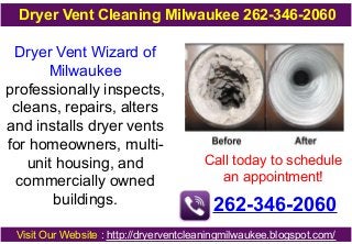 Dryer Vent Wizard of
Milwaukee
professionally inspects,
cleans, repairs, alters
and installs dryer vents
for homeowners, multi-
unit housing, and
commercially owned
buildings.
Call today to schedule
an appointment!
262-346-2060
Visit Our Website : http://dryerventcleaningmilwaukee.blogspot.com/
Dryer Vent Cleaning Milwaukee 262-346-2060
 