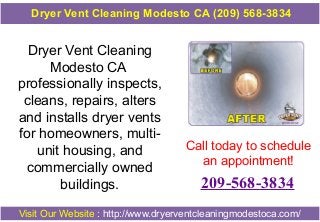 Dryer Vent Cleaning
Modesto CA
professionally inspects,
cleans, repairs, alters
and installs dryer vents
for homeowners, multi-
unit housing, and
commercially owned
buildings.
Call today to schedule
an appointment!
209-568-3834
Visit Our Website : http://www.dryerventcleaningmodestoca.com/
Dryer Vent Cleaning Modesto CA (209) 568-3834
 