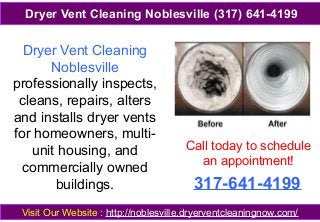 Dryer Vent Cleaning
Noblesville
professionally inspects,
cleans, repairs, alters
and installs dryer vents
for homeowners, multi-
unit housing, and
commercially owned
buildings.
Visit Our Website : http://noblesville.dryerventcleaningnow.com/
Dryer Vent Cleaning Noblesville (317) 641-4199
Call today to schedule
an appointment!
317-641-4199
 