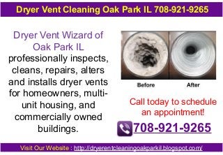 Dryer Vent Cleaning Oak Park IL 708-921-9265

Dryer Vent Wizard of
Oak Park IL
professionally inspects,
cleans, repairs, alters
and installs dryer vents
for homeowners, multiunit housing, and
commercially owned
buildings.

Call today to schedule
an appointment!

708-921-9265

Visit Our Website : http://dryerentcleaningoakparkil.blogspot.com/

 