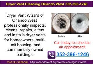 Dryer Vent Cleaning Orlando West 352-396-1246

Dryer Vent Wizard of
Orlando West
professionally inspects,
cleans, repairs, alters
and installs dryer vents
for homeowners, multiunit housing, and
commercially owned
buildings.

Call today to schedule
an appointment!

352-396-1246

Visit Our Website : http://orlandowest.dryerventcleaningnow.com/

 