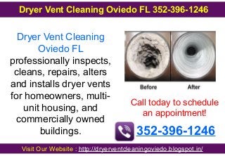 Dryer Vent Cleaning
Oviedo FL
professionally inspects,
cleans, repairs, alters
and installs dryer vents
for homeowners, multi-
unit housing, and
commercially owned
buildings.
Call today to schedule
an appointment!
352-396-1246
Visit Our Website : http://dryerventcleaningoviedo.blogspot.in/
Dryer Vent Cleaning Oviedo FL 352-396-1246
 
