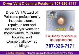 Dryer Vent Wizard of
Petaluma professionally
inspects, cleans,
repairs, alters and
installs dryer vents for
homeowners, multi-unit
housing, and
commercially owned
buildings.
Call today to schedule
an appointment!
707-326-7171
Visit Our Website : http://petaluma.dryerventcleaningnow.com/
Dryer Vent Cleaning Petaluma 707-326-7171
 