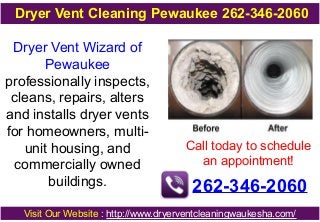 Dryer Vent Wizard of
Pewaukee
professionally inspects,
cleans, repairs, alters
and installs dryer vents
for homeowners, multi-
unit housing, and
commercially owned
buildings.
Call today to schedule
an appointment!
262-346-2060
Visit Our Website : http://www.dryerventcleaningwaukesha.com/
Dryer Vent Cleaning Pewaukee 262-346-2060
 