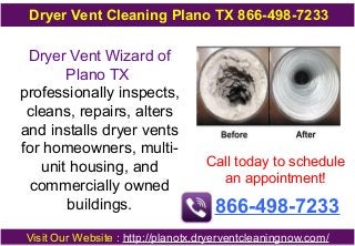 Dryer Vent Cleaning Plano TX 866-498-7233

Dryer Vent Wizard of
Plano TX
professionally inspects,
cleans, repairs, alters
and installs dryer vents
for homeowners, multiunit housing, and
commercially owned
buildings.

Call today to schedule
an appointment!

866-498-7233

Visit Our Website : http://planotx.dryerventcleaningnow.com/

 