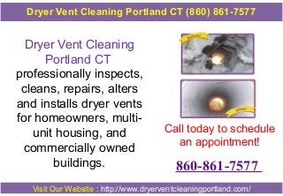 Dryer Vent Cleaning
Portland CT
professionally inspects,
cleans, repairs, alters
and installs dryer vents
for homeowners, multi-
unit housing, and
commercially owned
buildings.
Call today to schedule
an appointment!
860-861-7577
Visit Our Website : http://www.dryerventcleaningportland.com/
Dryer Vent Cleaning Portland CT (860) 861-7577
 
