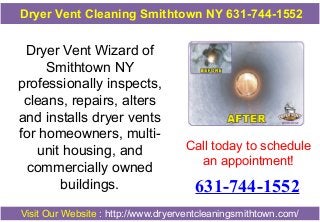 Dryer Vent Cleaning Smithtown NY 631-744-1552

Dryer Vent Wizard of
Smithtown NY
professionally inspects,
cleans, repairs, alters
and installs dryer vents
for homeowners, multiunit housing, and
commercially owned
buildings.

Call today to schedule
an appointment!

631-744-1552

Visit Our Website : http://www.dryerventcleaningsmithtown.com/

 