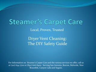 Local, Proven, Trusted
For Information on Steamer’s Carpet Care and the various services we offer, call us
at (210) 654-7700 or (830) 606-8400. Serving San Antonio, Boerne, Bulverde, New
Braunfels, Canyon Lake and Seguin.
Dryer Vent Cleaning:
The DIY Safety Guide
 