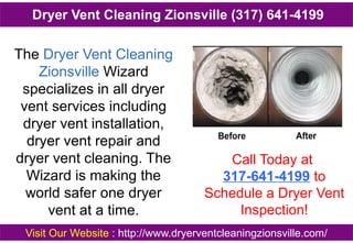 The Dryer Vent Cleaning
Zionsville Wizard
specializes in all dryer
vent services including
dryer vent installation,
dryer vent repair and
dryer vent cleaning. The
Wizard is making the
world safer one dryer
vent at a time.
Call Today at
317-641-4199 to
Schedule a Dryer Vent
Inspection!
Visit Our Website : http://www.dryerventcleaningzionsville.com/
Dryer Vent Cleaning Zionsville (317) 641-4199
 