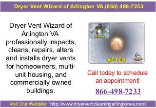 Dryer Vent Wizard of
Arlington VA
professionally inspects,
cleans, repairs, alters
and installs dryer vents
for homeowners, multi-
unit housing, and
commercially owned
buildings.
Call today to schedule
an appointment!
866-498-7233
Visit Our Website : http://www.dryerventcleaningarlingtonva.com/
Dryer Vent Wizard of Arlington VA (866) 498-7233
 