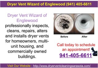Dryer Vent Wizard of
Englewood
professionally inspects,
cleans, repairs, alters
and installs dryer vents
for homeowners, multi-
unit housing, and
commercially owned
buildings.
Call today to schedule
an appointment!
Visit Our Website : http://www.dryerventcleaningsarasota.com/
Dryer Vent Wizard of Englewood (941) 405-6611
941-405-6611
 
