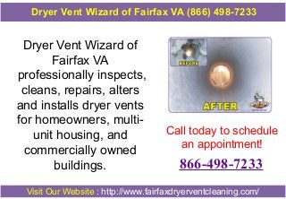 Dryer Vent Wizard of
Fairfax VA
professionally inspects,
cleans, repairs, alters
and installs dryer vents
for homeowners, multi-
unit housing, and
commercially owned
buildings.
Call today to schedule
an appointment!
866-498-7233
Visit Our Website : http://www.fairfaxdryerventcleaning.com/
Dryer Vent Wizard of Fairfax VA (866) 498-7233
 