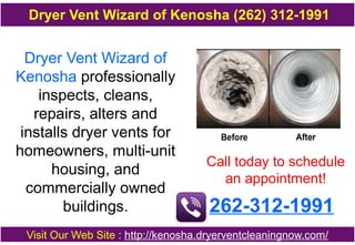 Dryer Vent Wizard of
Kenosha professionally
inspects, cleans,
repairs, alters and
installs dryer vents for
homeowners, multi-unit
housing, and
commercially owned
buildings.
Call today to schedule
an appointment!
262-312-1991
Visit Our Web Site : http://kenosha.dryerventcleaningnow.com/
Dryer Vent Wizard of Kenosha (262) 312-1991
 