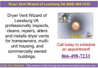 Dryer Vent Wizard of
Leesburg VA
professionally inspects,
cleans, repairs, alters
and installs dryer vents
for homeowners, multi-
unit housing, and
commercially owned
buildings.
Call today to schedule
an appointment!
866-498-7233
Visit Our Website : http://www.northernvirginia.dryerventcleaningnow.com/
Dryer Vent Wizard of Leesburg VA (866) 498-7233
 