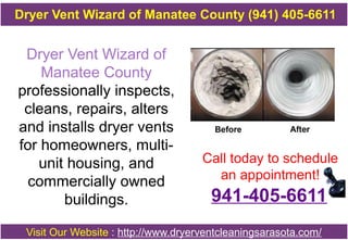 Dryer Vent Wizard of
Manatee County
professionally inspects,
cleans, repairs, alters
and installs dryer vents
for homeowners, multi-
unit housing, and
commercially owned
buildings.
Call today to schedule
an appointment!
Visit Our Website : http://www.dryerventcleaningsarasota.com/
Dryer Vent Wizard of Manatee County (941) 405-6611
941-405-6611
 
