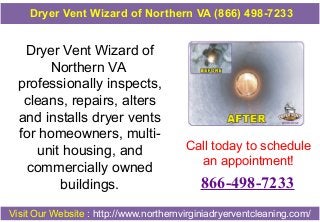 Dryer Vent Wizard of
Northern VA
professionally inspects,
cleans, repairs, alters
and installs dryer vents
for homeowners, multi-
unit housing, and
commercially owned
buildings.
Call today to schedule
an appointment!
866-498-7233
Visit Our Website : http://www.northernvirginiadryerventcleaning.com/
Dryer Vent Wizard of Northern VA (866) 498-7233
 