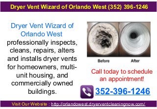 Dryer Vent Wizard of
Orlando West
professionally inspects,
cleans, repairs, alters
and installs dryer vents
for homeowners, multi-
unit housing, and
commercially owned
buildings.
Call today to schedule
an appointment!
352-396-1246
Visit Our Website : http://orlandowest.dryerventcleaningnow.com/
Dryer Vent Wizard of Orlando West (352) 396-1246
 